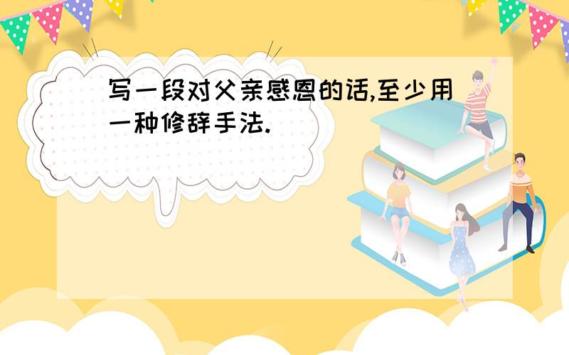 写一段对父亲感恩的话,至少用一种修辞手法.