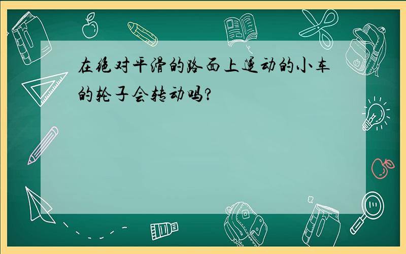 在绝对平滑的路面上运动的小车的轮子会转动吗?