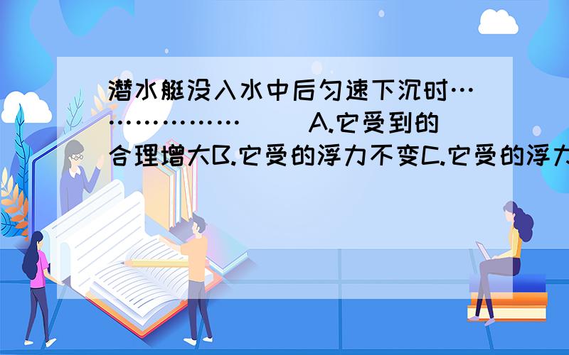 潜水艇没入水中后匀速下沉时………………（ ）A.它受到的合理增大B.它受的浮力不变C.它受的浮力减小D.它底部的压强减小选什么?为什么?顺便能不能帮我解释一下潜水艇的工作原理.