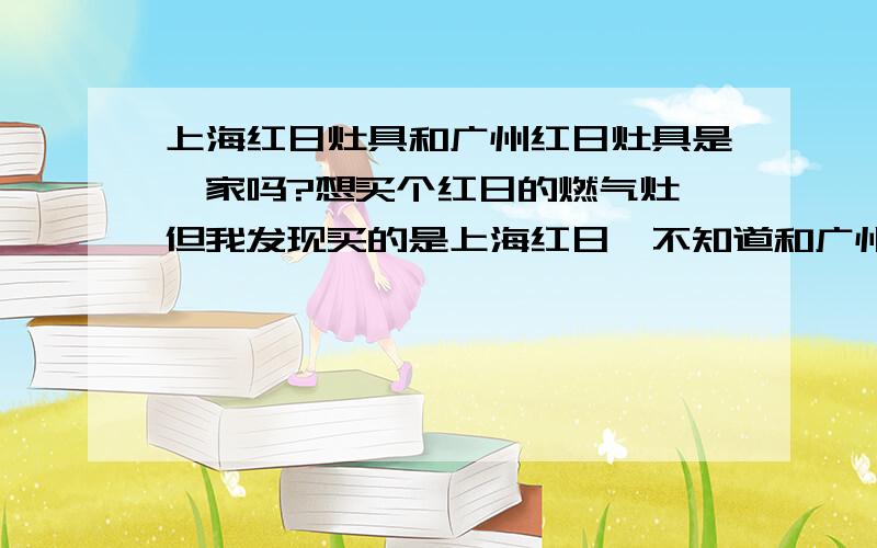 上海红日灶具和广州红日灶具是一家吗?想买个红日的燃气灶,但我发现买的是上海红日,不知道和广州红日是不是一家的,