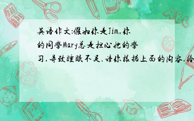 英语作文：假如你是Jim,你的同学Mary总是担心她的学习,导致睡眠不足.请你根据上面的内容,给她写一封信,针对她的问题,说说你是如何做的,并给她提出两点建议,最后提出你的希望.字数80词左