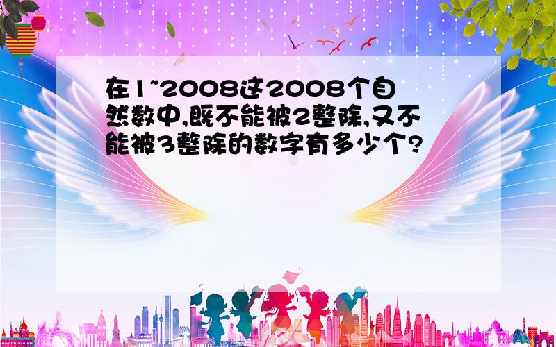 在1~2008这2008个自然数中,既不能被2整除,又不能被3整除的数字有多少个?