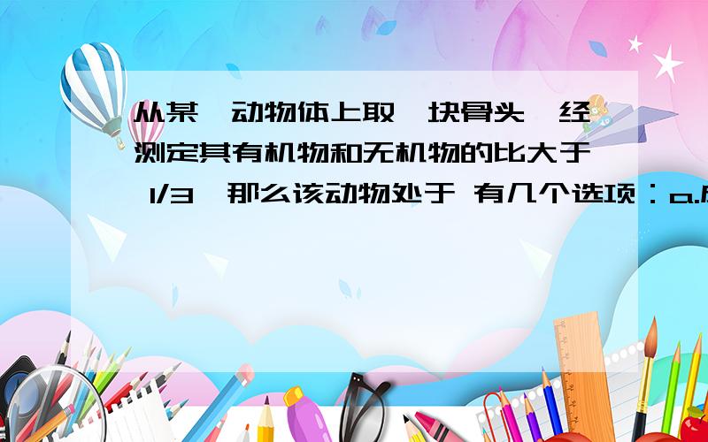 从某一动物体上取一块骨头,经测定其有机物和无机物的比大于 1/3,那么该动物处于 有几个选项：a.成年 b.老年 c.未成年 d.都有可能