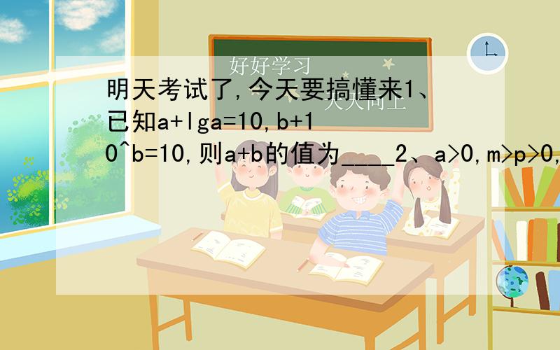 明天考试了,今天要搞懂来1、已知a+lga=10,b+10^b=10,则a+b的值为____2、a>0,m>p>0,若方程x+loga^x=m的解为p,则x+a^x=m的解为____3、log2^3与log3^4的大小关系为____4、方程9^（-x）-2(1/3)^x-3=0,则实数a的值为____