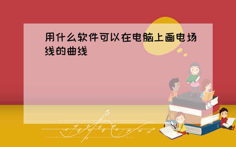 用什么软件可以在电脑上画电场线的曲线