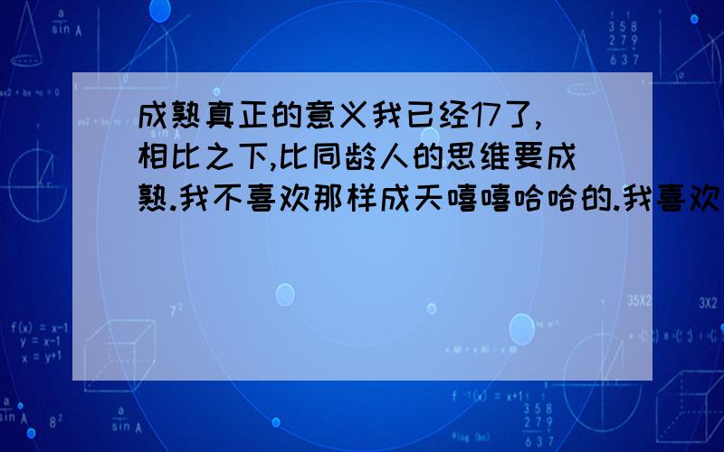 成熟真正的意义我已经17了,相比之下,比同龄人的思维要成熟.我不喜欢那样成天嘻嘻哈哈的.我喜欢严肃的表情,但又不是那种冷酷无情的样子和装出来的样子.那么真正的成熟和言行熟行举止