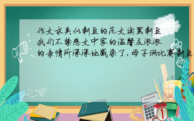 作文求类似剥豆的范文读罢剥豆我们不禁悲文中家的温馨及浓浓的亲情所深深地感染了,母子俩比赛剥豆的动人情节,在我们面前久久挥之不去.我们不由得想起自己的母亲,想起自己家庭生活中