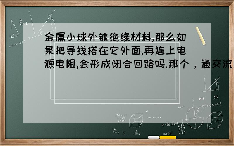 金属小球外镀绝缘材料,那么如果把导线搭在它外面,再连上电源电阻,会形成闭合回路吗.那个，通交流阻直流 是为什么呢 带电金属小球外镀绝缘材料，然后用导线接地了，是会有电子流动的