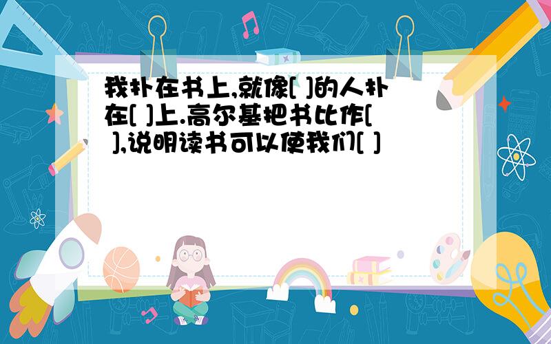 我扑在书上,就像[ ]的人扑在[ ]上.高尔基把书比作[ ],说明读书可以使我们[ ]