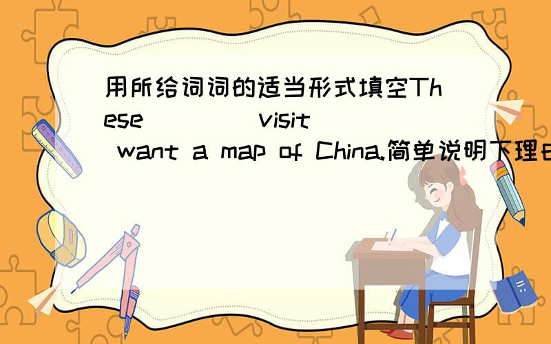 用所给词词的适当形式填空These ___(visit) want a map of China.简单说明下理由,谢啦,亲