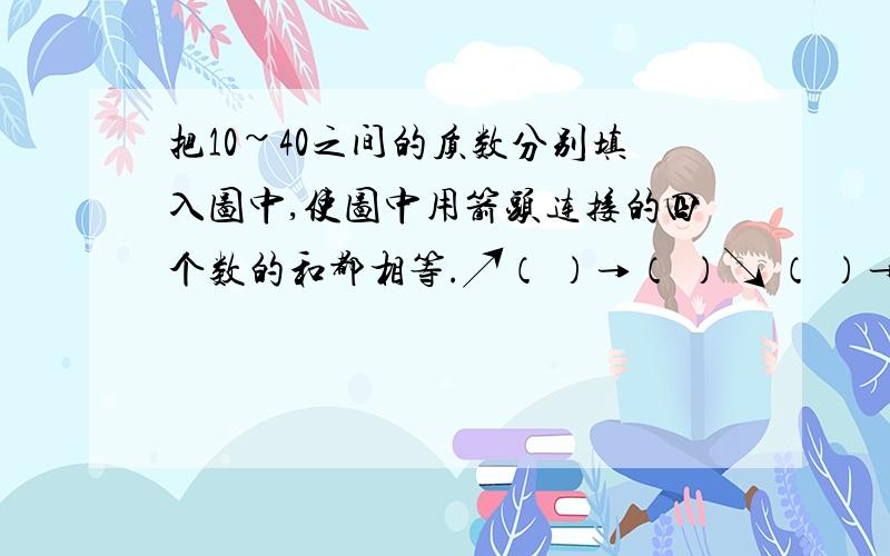 把10~40之间的质数分别填入图中,使图中用箭头连接的四个数的和都相等.↗（ ）→（ ）↘ （ ）→（ ）→（ ）→（ ）     ↘（ ）→（ ）↗这里打不出来，所以请加我的QQ。。。qq：377564923