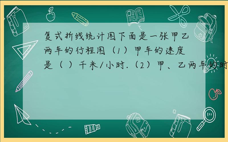 复式折线统计图下面是一张甲乙两车的行程图（1）甲车的速度是（ ）千米/小时.（2）甲、乙两车的时速之差是（ ）千米/小时.（3）半小时两车的相差（ ）千米.复式折线统计图