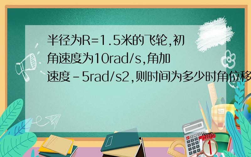 半径为R=1.5米的飞轮,初角速度为10rad/s,角加速度-5rad/s2,则时间为多少时角位移为零,此时边缘上点的线速度等于多少