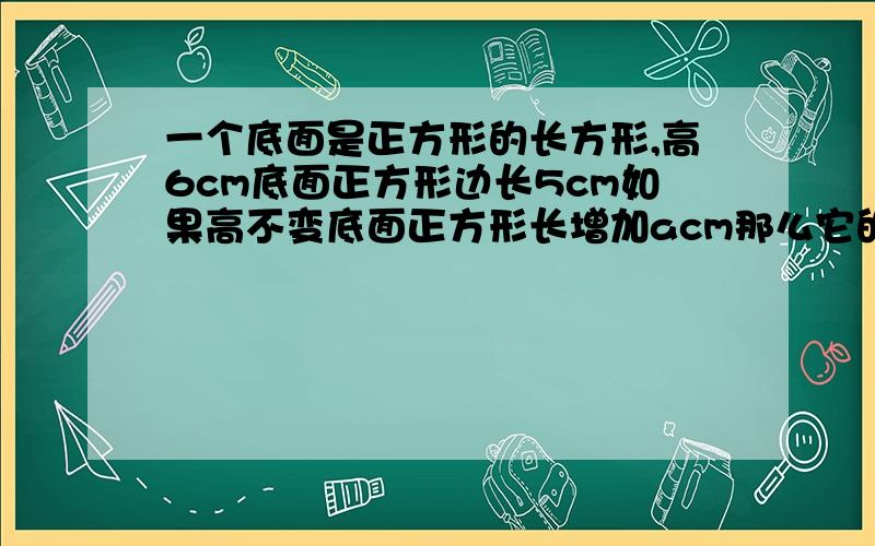 一个底面是正方形的长方形,高6cm底面正方形边长5cm如果高不变底面正方形长增加acm那么它的体积增加多少米