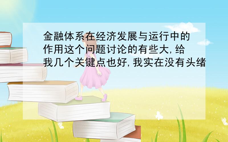 金融体系在经济发展与运行中的作用这个问题讨论的有些大,给我几个关键点也好,我实在没有头绪