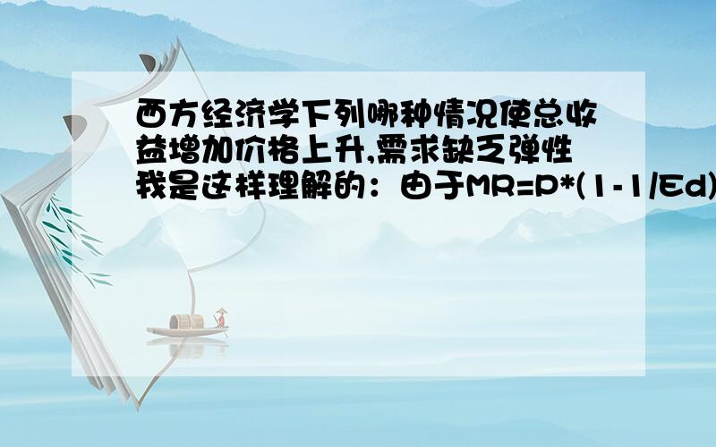 西方经济学下列哪种情况使总收益增加价格上升,需求缺乏弹性我是这样理解的：由于MR=P*(1-1/Ed),当ed