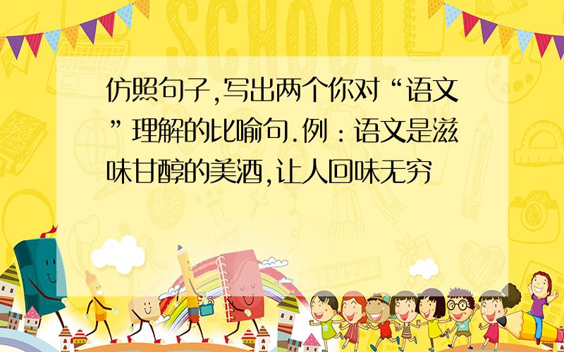 仿照句子,写出两个你对“语文”理解的比喻句.例：语文是滋味甘醇的美酒,让人回味无穷