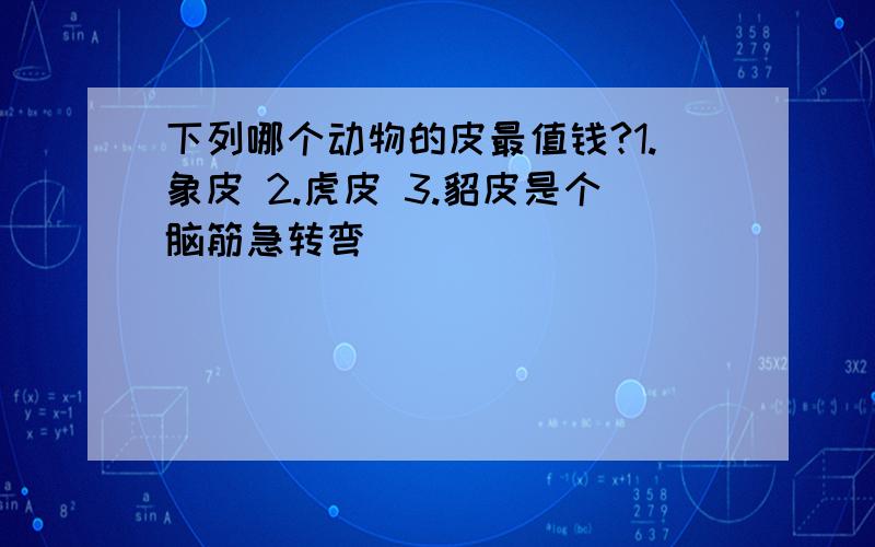 下列哪个动物的皮最值钱?1.象皮 2.虎皮 3.貂皮是个脑筋急转弯