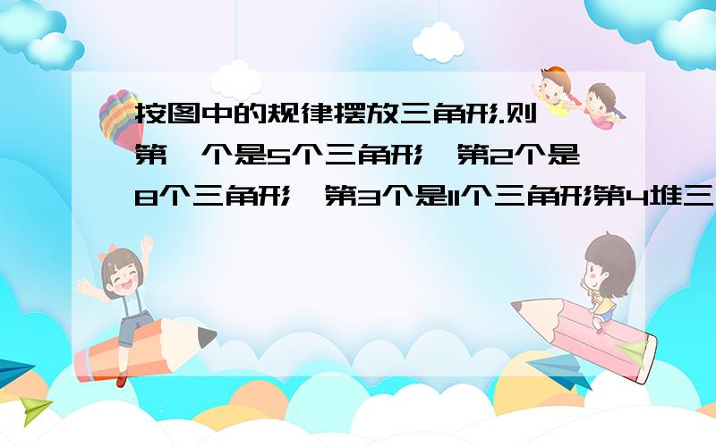 按图中的规律摆放三角形.则 第一个是5个三角形,第2个是8个三角形,第3个是11个三角形第4堆三角形的个数为；从第多少堆开始,三角形的个数多于100个用不等式作答明天该交了