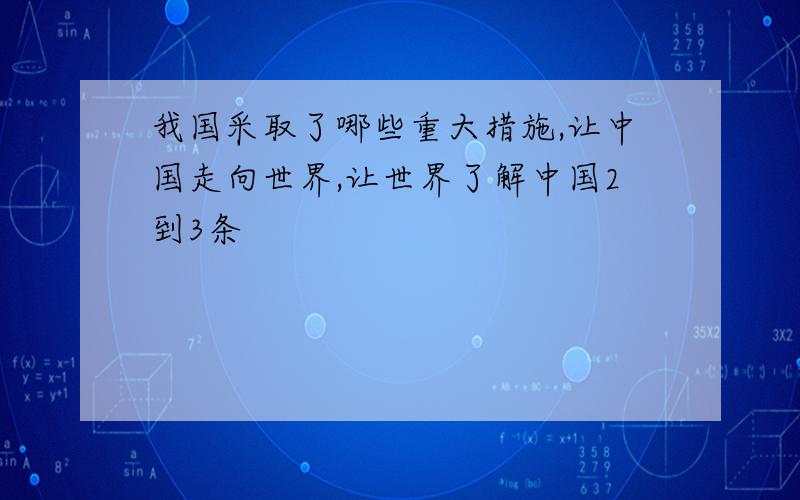 我国采取了哪些重大措施,让中国走向世界,让世界了解中国2到3条