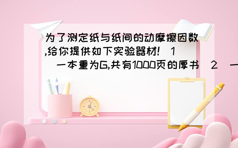 为了测定纸与纸间的动摩擦因数,给你提供如下实验器材!(1)一本重为G,共有1000页的厚书（2）一根弹簧秤（3）一张实验用纸.请利用以上器材,测出纸与纸之间的动摩擦因数μ,写出测量步骤,列出