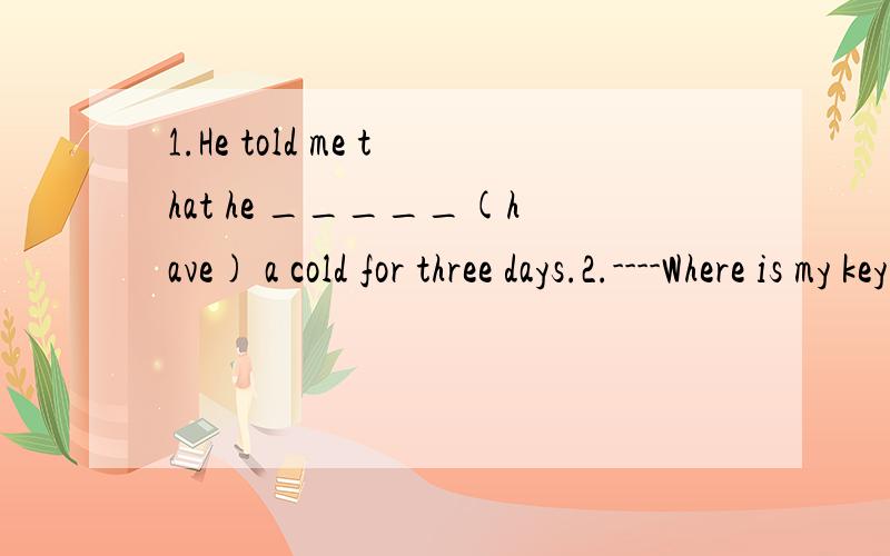 1.He told me that he _____(have) a cold for three days.2.----Where is my key?   ----Maybe you _____(leave)it in the house.3.He said he _____never_____(see) such an exciting film befor.4._____(lucky),the old man ws not badly hurt.5.What _____you_____(