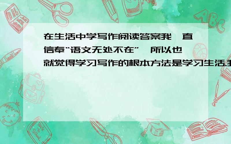 在生活中学写作阅读答案我一直信奉“语文无处不在”,所以也就觉得学习写作的根本方法是学习生活.我在看书时,最关心的并非作者表达了什么,而是体味作者是如何感悟生活的,这样,我才能