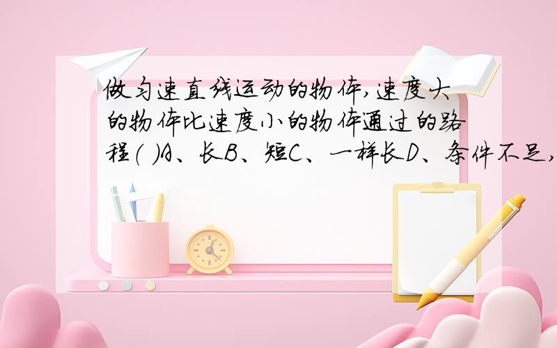 做匀速直线运动的物体,速度大的物体比速度小的物体通过的路程（ ）A、长B、短C、一样长D、条件不足,无法判断