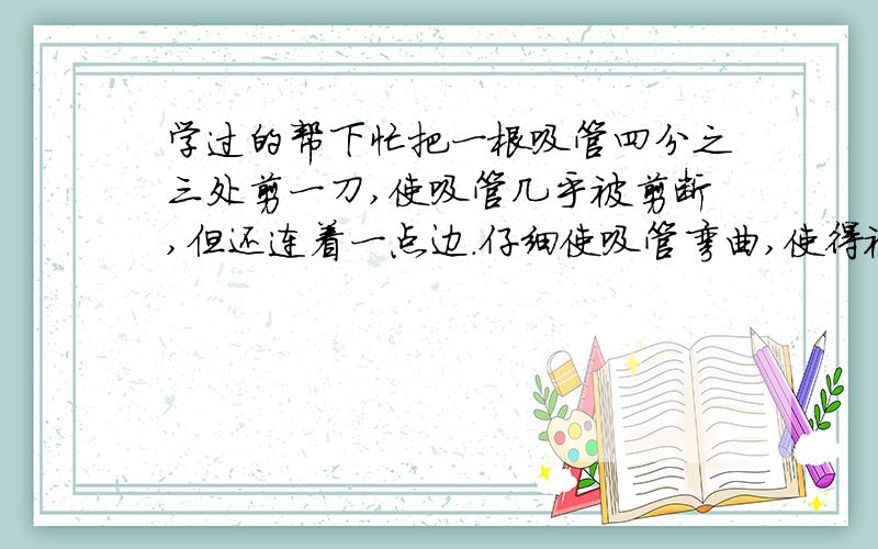 学过的帮下忙把一根吸管四分之三处剪一刀,使吸管几乎被剪断,但还连着一点边.仔细使吸管弯曲,使得被剪的开口处(缺口向外)形成一个90`角.在杯子里装大约3/4体积的水,将弯曲的吸管插入水