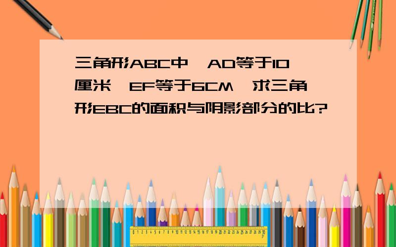 三角形ABC中,AD等于10厘米,EF等于6CM,求三角形EBC的面积与阴影部分的比?