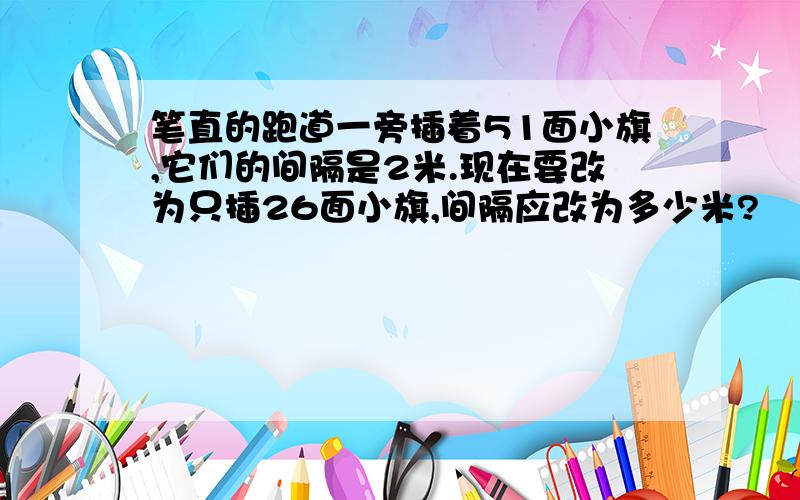 笔直的跑道一旁插着51面小旗,它们的间隔是2米.现在要改为只插26面小旗,间隔应改为多少米?