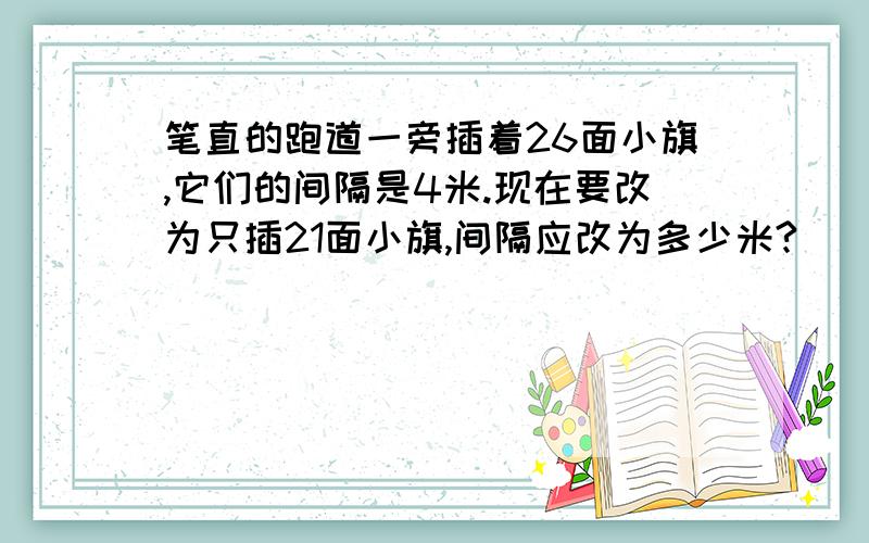 笔直的跑道一旁插着26面小旗,它们的间隔是4米.现在要改为只插21面小旗,间隔应改为多少米?