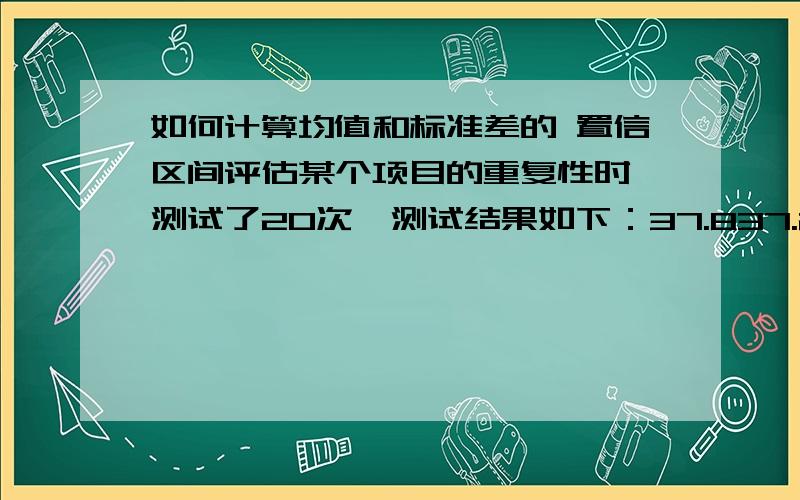 如何计算均值和标准差的 置信区间评估某个项目的重复性时,测试了20次,测试结果如下：37.837.237.836.836.837.637.237.438.337.937.237.737.637.738.5383737.137.737.620次的均值为37.545,标准差为0.4594,请问如何分