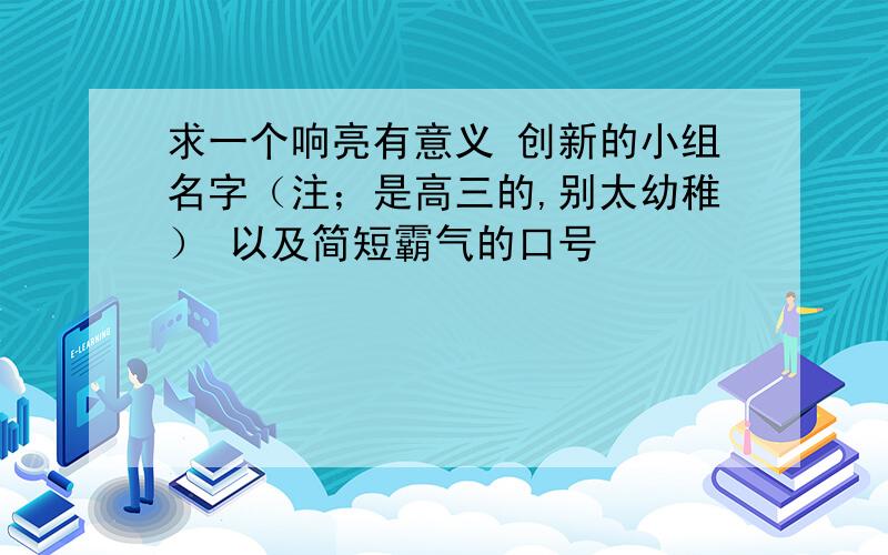 求一个响亮有意义 创新的小组名字（注；是高三的,别太幼稚） 以及简短霸气的口号