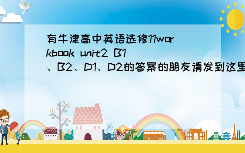 有牛津高中英语选修11workbook unit2 B1、B2、D1、D2的答案的朋友请发到这里来请发来,是牛津高中英语选修10workbook unit2 B1、B2、D1、D2的答案，上面打错了，不好意思！