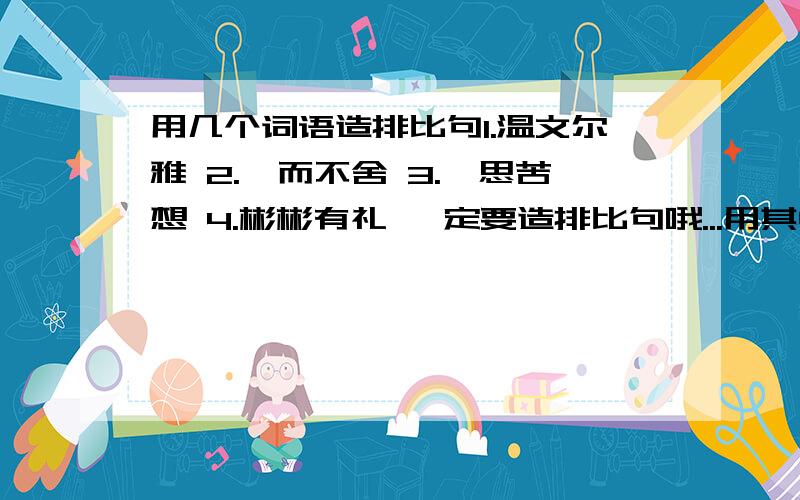 用几个词语造排比句1.温文尔雅 2.锲而不舍 3.冥思苦想 4.彬彬有礼 一定要造排比句哦...用其中3个就OK了..