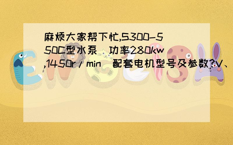 麻烦大家帮下忙,S300-550C型水泵（功率280kw,1450r/min）配套电机型号及参数?V、N、n、W