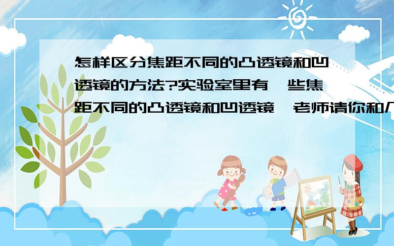 怎样区分焦距不同的凸透镜和凹透镜的方法?实验室里有一些焦距不同的凸透镜和凹透镜,老师请你和几个同学帮忙把它们区分出来.1.可能的方法有____________和_____________等几种.2.请你给你认为