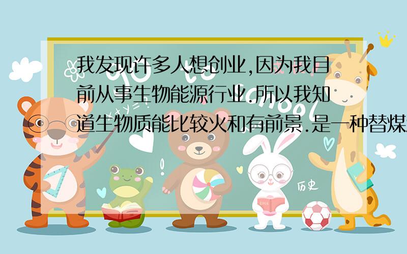 我发现许多人想创业,因为我目前从事生物能源行业.所以我知道生物质能比较火和有前景.是一种替煤油气电希望能给想创业的童鞋们帮助,