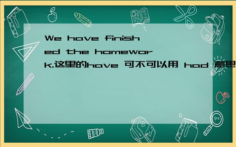 We have finished the homework.这里的have 可不可以用 had 意思有什么变化吗?