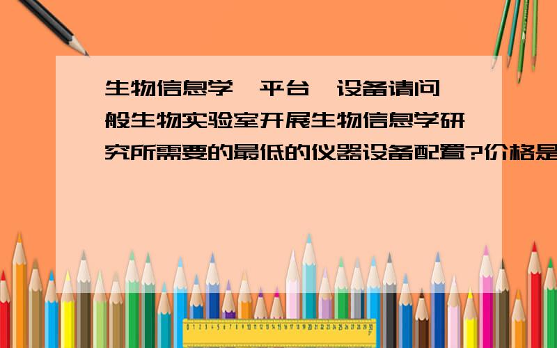 生物信息学,平台,设备请问一般生物实验室开展生物信息学研究所需要的最低的仪器设备配置?价格是多少,