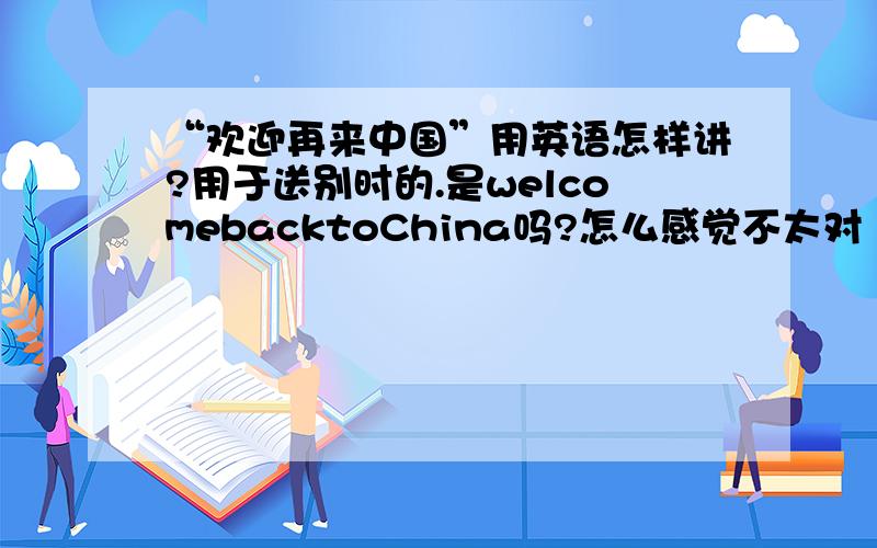 “欢迎再来中国”用英语怎样讲?用于送别时的.是welcomebacktoChina吗?怎么感觉不太对