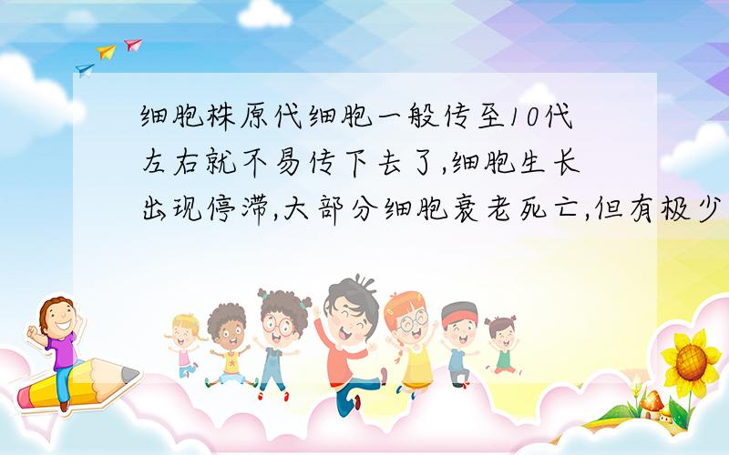 细胞株原代细胞一般传至10代左右就不易传下去了,细胞生长出现停滞,大部分细胞衰老死亡,但有极少数细胞可能渡过“危机”而传下去.这些存活的细胞一般又可顺利地传代40-50次,并且仍保持