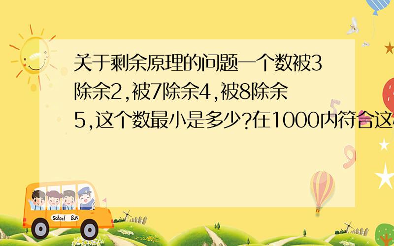 关于剩余原理的问题一个数被3除余2,被7除余4,被8除余5,这个数最小是多少?在1000内符合这样条件的数有几个?【解析】题中3、7、8三个数两两互质.则〔7,8〕=56；〔3,8〕=24；〔3,7〕=21；〔3,7,8〕=