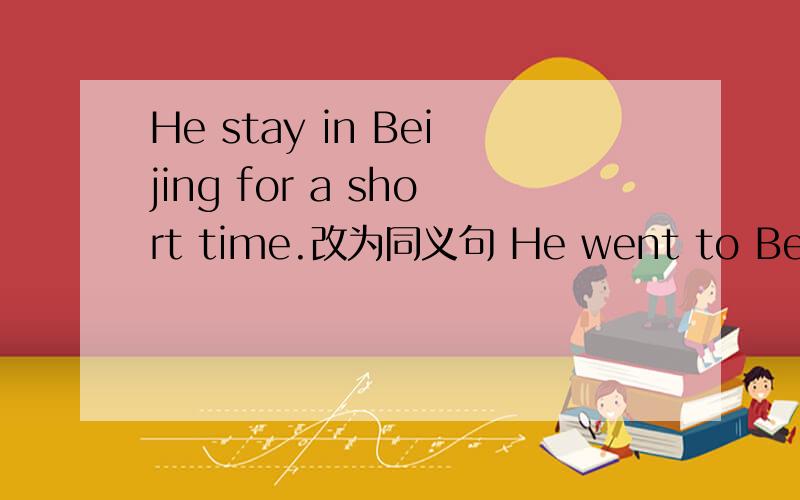 He stay in Beijing for a short time.改为同义句 He went to Beijing ————