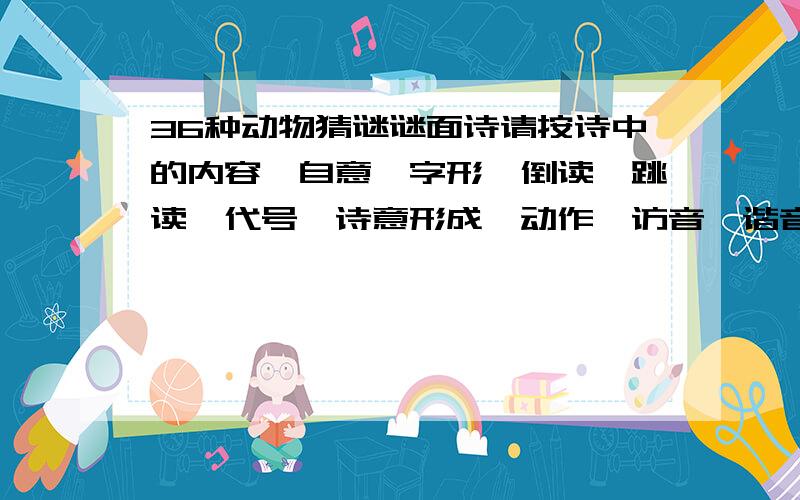 36种动物猜谜谜面诗请按诗中的内容、自意、字形、倒读、跳读、代号、诗意形成、动作、访音、谐音、动物的生活习性、天干地支、历史典故、抽象联想、事实意义及你的灵感填写你猜的