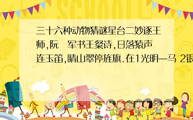 三十六种动物猜谜星台二妙逐王师,阮瑀军书王粲诗,日落猿声连玉笛,睛山翠停旌旗.在1光明—马 2银玉—蝴蝶 3太平—水龙 4只得—野猫 5安士—和尚 6日山—鸡 7井利—金鱼 8元吉—鹿 9青云—