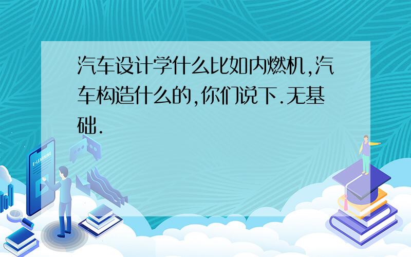 汽车设计学什么比如内燃机,汽车构造什么的,你们说下.无基础.