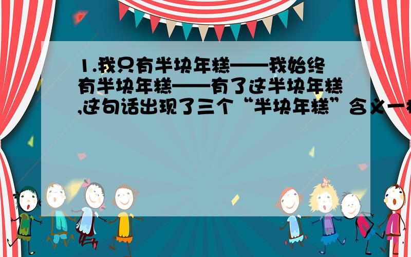 1.我只有半块年糕——我始终有半块年糕——有了这半块年糕,这句话出现了三个“半块年糕”含义一样吗1.肚子开始叫的时候,才只走出一半的山路.2.我没发慌,因为我怀里还揣着半块年糕.3.早