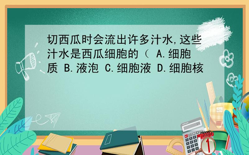 切西瓜时会流出许多汁水,这些汁水是西瓜细胞的（ A.细胞质 B.液泡 C.细胞液 D.细胞核